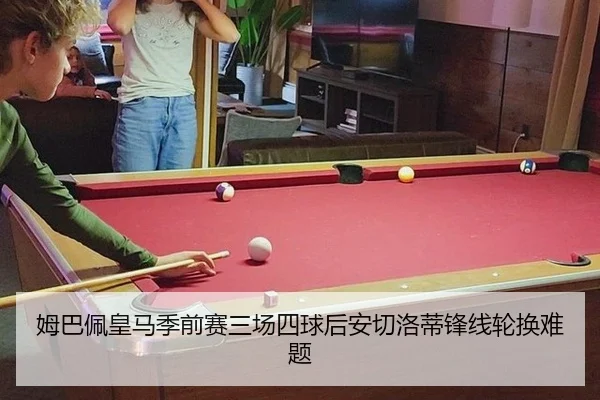 姆巴佩皇马季前赛三场四球后安切洛蒂锋线轮换难题