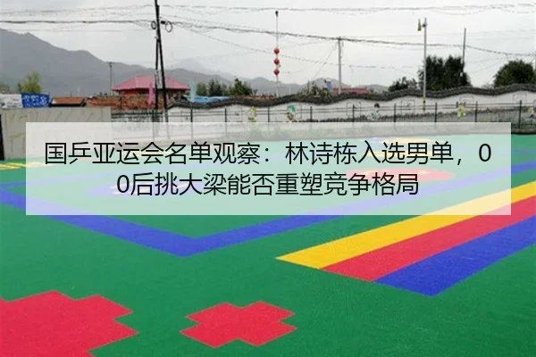 国乒亚运会名单观察：林诗栋入选男单，00后挑大梁能否重塑竞争格局